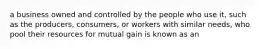 a business owned and controlled by the people who use it, such as the producers, consumers, or workers with similar needs, who pool their resources for mutual gain is known as an