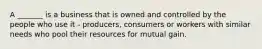 A _______ is a business that is owned and controlled by the people who use it - producers, consumers or workers with similar needs who pool their resources for mutual gain.