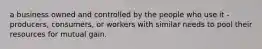 a business owned and controlled by the people who use it - producers, consumers, or workers with similar needs to pool their resources for mutual gain.