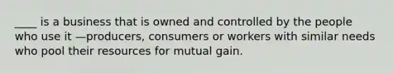 ____ is a business that is owned and controlled by the people who use it —producers, consumers or workers with similar needs who pool their resources for mutual gain.