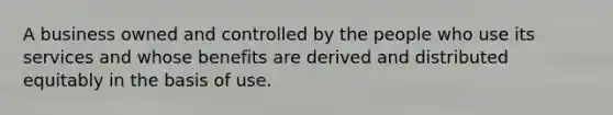 A business owned and controlled by the people who use its services and whose benefits are derived and distributed equitably in the basis of use.