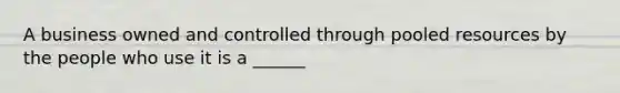 A business owned and controlled through pooled resources by the people who use it is a ______