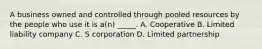 A business owned and controlled through pooled resources by the people who use it is a(n) _____. A. Cooperative B. Limited liability company C. S corporation D. Limited partnership