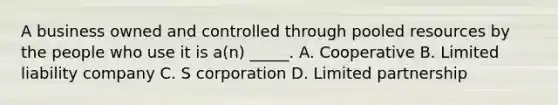 A business owned and controlled through pooled resources by the people who use it is a(n) _____. A. Cooperative B. Limited liability company C. S corporation D. Limited partnership