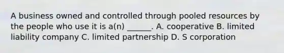 A business owned and controlled through pooled resources by the people who use it is a(n) ______. A. cooperative B. limited liability company C. limited partnership D. S corporation