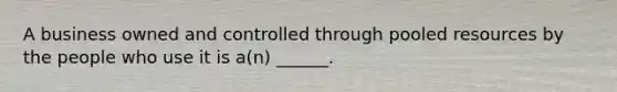 A business owned and controlled through pooled resources by the people who use it is a(n) ______.