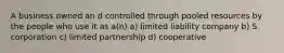 A business owned an d controlled through pooled resources by the people who use it as a(n) a) limited liability company b) S corporation c) limited partnership d) cooperative