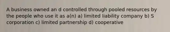 A business owned an d controlled through pooled resources by the people who use it as a(n) a) limited liability company b) S corporation c) limited partnership d) cooperative