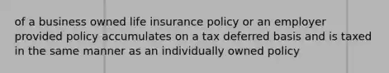 of a business owned life insurance policy or an employer provided policy accumulates on a tax deferred basis and is taxed in the same manner as an individually owned policy