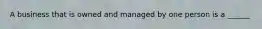 A business that is owned and managed by one person is a ______