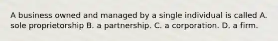 A business owned and managed by a single individual is called A. sole proprietorship B. a partnership. C. a corporation. D. a firm.