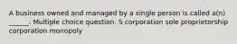 A business owned and managed by a single person is called a(n) ______. Multiple choice question. S corporation sole proprietorship corporation monopoly