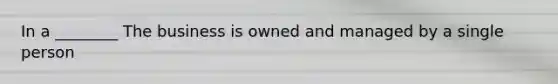 In a ________ The business is owned and managed by a single person