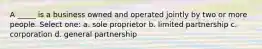 A _____ is a business owned and operated jointly by two or more people. Select one: a. sole proprietor b. limited partnership c. corporation d. general partnership