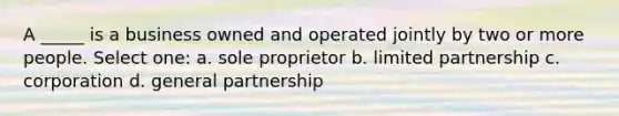 A _____ is a business owned and operated jointly by two or more people. Select one: a. sole proprietor b. limited partnership c. corporation d. general partnership