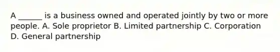 A ______ is a business owned and operated jointly by two or more people. A. Sole proprietor B. Limited partnership C. Corporation D. General partnership