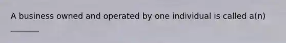 A business owned and operated by one individual is called a(n) _______