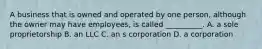 A business that is owned and operated by one person, although the owner may have employees, is called __________. A. a sole proprietorship B. an LLC C. an s corporation D. a corporation