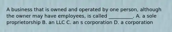 A business that is owned and operated by one person, although the owner may have employees, is called __________. A. a sole proprietorship B. an LLC C. an s corporation D. a corporation