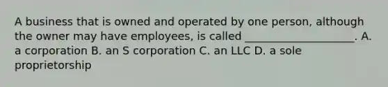 A business that is owned and operated by one person, although the owner may have employees, is called ____________________. A. a corporation B. an S corporation C. an LLC D. a sole proprietorship