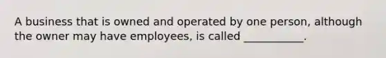 A business that is owned and operated by one person, although the owner may have employees, is called ___________.