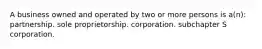 A business owned and operated by two or more persons is a(n): partnership. sole proprietorship. corporation. subchapter S corporation.