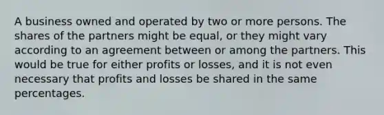 A business owned and operated by two or more persons. The shares of the partners might be equal, or they might vary according to an agreement between or among the partners. This would be true for either profits or losses, and it is not even necessary that profits and losses be shared in the same percentages.