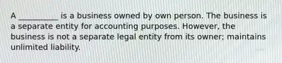 A __________ is a business owned by own person. The business is a separate entity for accounting purposes. However, the business is not a separate legal entity from its owner; maintains unlimited liability.