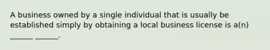 A business owned by a single individual that is usually be established simply by obtaining a local business license is a(n) ______ ______.