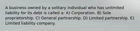 A business owned by a solitary individual who has unlimited liability for its debt is called a: A) Corporation. B) Sole proprietorship. C) General partnership. D) Limited partnership. E) Limited liability company.