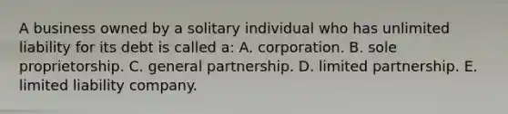 A business owned by a solitary individual who has unlimited liability for its debt is called a: A. corporation. B. sole proprietorship. C. general partnership. D. limited partnership. E. limited liability company.