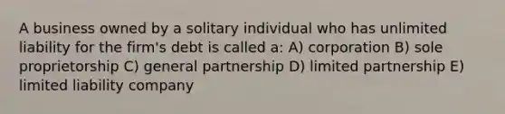 A business owned by a solitary individual who has unlimited liability for the firm's debt is called a: A) corporation B) sole proprietorship C) general partnership D) limited partnership E) limited liability company