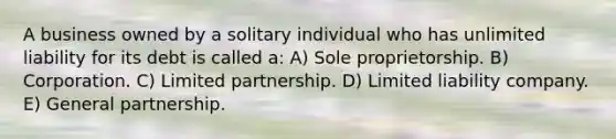 A business owned by a solitary individual who has unlimited liability for its debt is called a: A) Sole proprietorship. B) Corporation. C) Limited partnership. D) Limited liability company. E) General partnership.