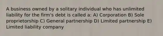 A business owned by a solitary individual who has unlimited liability for the firm's debt is called a: A) Corporation B) Sole proprietorship C) General partnership D) Limited partnership E) Limited liability company