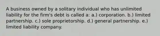 A business owned by a solitary individual who has unlimited liability for the firm's debt is called a: a.) corporation. b.) limited partnership. c.) sole proprietorship. d.) general partnership. e.) limited liability company.