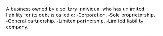 A business owned by a solitary individual who has unlimited liability for its debt is called a: -Corporation. -Sole proprietorship. -General partnership. -Limited partnership. -Limited liability company.