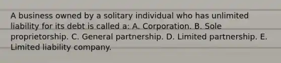 A business owned by a solitary individual who has unlimited liability for its debt is called a: A. Corporation. B. Sole proprietorship. C. General partnership. D. Limited partnership. E. Limited liability company.