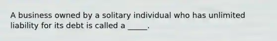 A business owned by a solitary individual who has unlimited liability for its debt is called a _____.