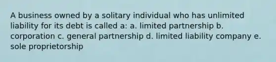 A business owned by a solitary individual who has unlimited liability for its debt is called a: a. limited partnership b. corporation c. general partnership d. limited liability company e. sole proprietorship