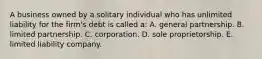 A business owned by a solitary individual who has unlimited liability for the firm's debt is called a: A. general partnership. B. limited partnership. C. corporation. D. sole proprietorship. E. limited liability company.