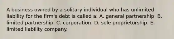 A business owned by a solitary individual who has unlimited liability for the firm's debt is called a: A. general partnership. B. limited partnership. C. corporation. D. sole proprietorship. E. limited liability company.