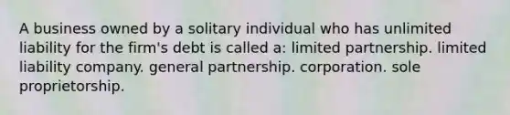 A business owned by a solitary individual who has unlimited liability for the firm's debt is called a: limited partnership. limited liability company. general partnership. corporation. sole proprietorship.