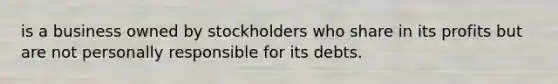 is a business owned by stockholders who share in its profits but are not personally responsible for its debts.