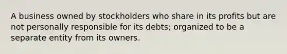 A business owned by stockholders who share in its profits but are not personally responsible for its debts; organized to be a separate entity from its owners.