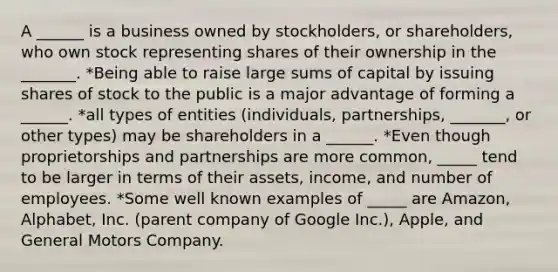 A ______ is a business owned by stockholders, or shareholders, who own stock representing shares of their ownership in the _______. *Being able to raise large sums of capital by issuing shares of stock to the public is a major advantage of forming a ______. *all types of entities (individuals, partnerships, _______, or other types) may be shareholders in a ______. *Even though proprietorships and partnerships are more common, _____ tend to be larger in terms of their assets, income, and number of employees. *Some well known examples of _____ are Amazon, Alphabet, Inc. (parent company of Google Inc.), Apple, and General Motors Company.