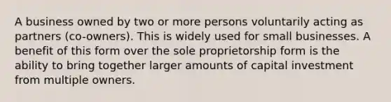 A business owned by two or more persons voluntarily acting as partners (co-owners). This is widely used for small businesses. A benefit of this form over the sole proprietorship form is the ability to bring together larger amounts of capital investment from multiple owners.