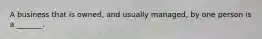 A business that is owned, and usually managed, by one person is a _______.