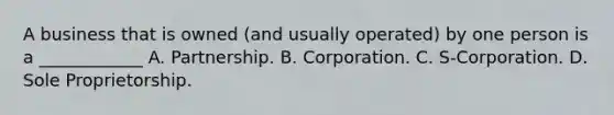 A business that is owned (and usually operated) by one person is a ____________ A. Partnership. B. Corporation. C. S-Corporation. D. Sole Proprietorship.