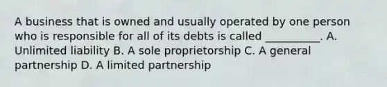 A business that is owned and usually operated by one person who is responsible for all of its debts is called __________. A. Unlimited liability B. A sole proprietorship C. A general partnership D. A limited partnership