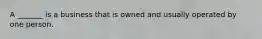 A​ _______ is a business that is owned and usually operated by one person.